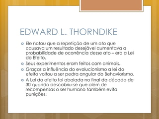 EDWARD L. THORNDIKE
 Ele notou que a repetição de um ato que
causava um resultado desejável aumentava a
probabilidade de ocorrência desse ato – era a Lei
do Efeito.
 Seus experimentos eram feitos com animais.
 Graças a influência do evolucionismo a lei do
efeito voltou a ser pedra angular do Behaviorismo.
 A Lei do efeito foi abalada no final da década de
30 quando descobriu-se que além de
recompensas o ser humano também evita
punições.
 