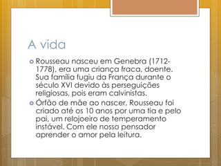A vida
 Rousseau nasceu em Genebra (1712-
1778), era uma criança fraca, doente.
Sua família fugiu da França durante o
século XVI devido às perseguições
religiosas, pois eram calvinistas.
 Órfão de mãe ao nascer, Rousseau foi
criado até os 10 anos por uma tia e pelo
pai, um relojoeiro de temperamento
instável. Com ele nosso pensador
aprender o amor pela leitura.
 