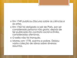  Em 1749 publicou Discurso sobre as ciências e
as artes.
 Em 1762 foi obrigado a sair de Paris, por ser
considerado persona não grata, depois de
ter publicado Do contrato social e Emílio,
consideradas ofensivas.
 O exílio não foi tranquilo.
 Morreu em 1778, sozinho e pobre. Deixou
vasta coleção de obras sobre diversos
assuntos.
 