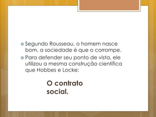  Segundo Rousseau, o homem nasce
bom, a sociedade é que o corrompe.
 Para defender seu ponto de vista, ele
utilizou a mesma construção científica
que Hobbes e Locke:
O contrato
social.
 