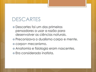 DESCARTES
 Descartes foi um dos primeiros
pensadores a usar a razão para
desenvolver as ciências naturais.
 Preconizava o dualismo corpo e mente.
 corpo= mecanismo.
 Anatomia e fisiologia eram nascentes.
 Era considerado inatista.
 