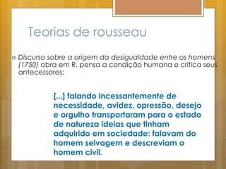 Teorias de rousseau
 Discurso sobre a origem da desigualdade entre os homens
(1750) obra em R. pensa a condição humana e critica seus
antecessores:
[...] falando incessantemente de
necessidade, avidez, opressão, desejo
e orgulho transportaram para o estado
de natureza ideias que tinham
adquirido em sociedade: falavam do
homem selvagem e descreviam o
homem civil.
 