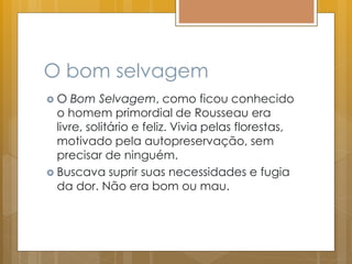 O bom selvagem
 O Bom Selvagem, como ficou conhecido
o homem primordial de Rousseau era
livre, solitário e feliz. Vivia pelas florestas,
motivado pela autopreservação, sem
precisar de ninguém.
 Buscava suprir suas necessidades e fugia
da dor. Não era bom ou mau.
 