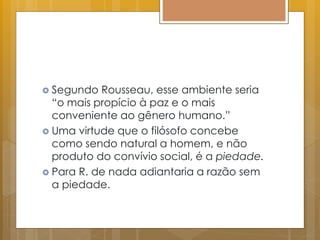  Segundo Rousseau, esse ambiente seria
“o mais propício à paz e o mais
conveniente ao gênero humano.”
 Uma virtude que o filósofo concebe
como sendo natural a homem, e não
produto do convívio social, é a piedade.
 Para R. de nada adiantaria a razão sem
a piedade.
 