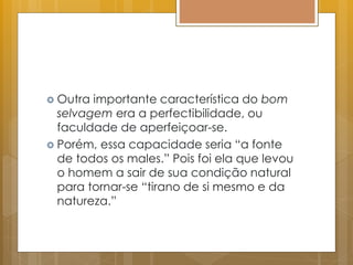  Outra importante característica do bom
selvagem era a perfectibilidade, ou
faculdade de aperfeiçoar-se.
 Porém, essa capacidade seria “a fonte
de todos os males.” Pois foi ela que levou
o homem a sair de sua condição natural
para tornar-se “tirano de si mesmo e da
natureza.”
 
