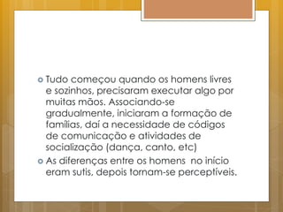  Tudo começou quando os homens livres
e sozinhos, precisaram executar algo por
muitas mãos. Associando-se
gradualmente, iniciaram a formação de
famílias, daí a necessidade de códigos
de comunicação e atividades de
socialização (dança, canto, etc)
 As diferenças entre os homens no início
eram sutis, depois tornam-se perceptíveis.
 