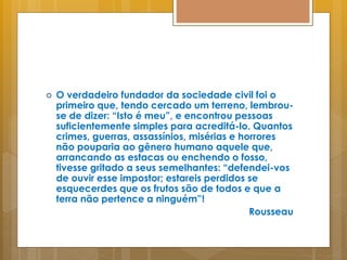  O verdadeiro fundador da sociedade civil foi o
primeiro que, tendo cercado um terreno, lembrou-
se de dizer: “Isto é meu”, e encontrou pessoas
suficientemente simples para acreditá-lo. Quantos
crimes, guerras, assassínios, misérias e horrores
não pouparia ao gênero humano aquele que,
arrancando as estacas ou enchendo o fosso,
tivesse gritado a seus semelhantes: “defendei-vos
de ouvir esse impostor; estareis perdidos se
esquecerdes que os frutos são de todos e que a
terra não pertence a ninguém”!
Rousseau
 