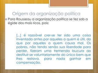 Origem da organização política
 Para Rousseau a organização política se fez sob a
égide dos mais ricos, pois:
[...] é razoável crer-se ter sido uma coisa
inventada antes por aqueles a quem é útil, do
que por aqueles a quem causa mal. Os
pobres, não tendo senão sua liberdade para
perder, fizeram uma tremenda loucura ao
destituir-se voluntariamente do único bem que
lhes restava, para nada ganhar em
compensação.
 