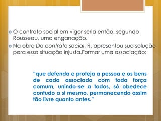  O contrato social em vigor seria então, segundo
Rousseau, uma enganação.
 Na obra Do contrato social, R. apresentou sua solução
para essa situação injusta.Formar uma associação:
“que defenda e proteja a pessoa e os bens
de cada associado com toda força
comum, unindo-se a todos, só obedece
contudo a si mesmo, permanecendo assim
tão livre quanto antes.”
 