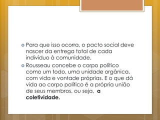  Para que isso ocorra, o pacto social deve
nascer da entrega total de cada
indivíduo à comunidade.
 Rousseau concebe o corpo político
como um todo, uma unidade orgânica,
com vida e vontade próprias. E o que dá
vida ao corpo político é a própria união
de seus membros, ou seja, a
coletividade.
 