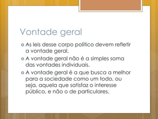 Vontade geral
 As leis desse corpo político devem refletir
a vontade geral.
 A vontade geral não é a simples soma
das vontades individuais.
 A vontade geral é a que busca a melhor
para a sociedade como um todo, ou
seja, aquela que satisfaz o interesse
público, e não o de particulares.
 