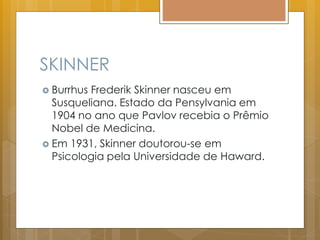 SKINNER
 Burrhus Frederik Skinner nasceu em
Susqueliana. Estado da Pensylvania em
1904 no ano que Pavlov recebia o Prêmio
Nobel de Medicina.
 Em 1931, Skinner doutorou-se em
Psicologia pela Universidade de Haward.
 