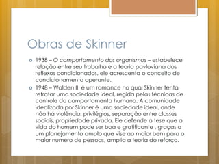Obras de Skinner
 1938 – O comportamento dos organismos – estabelece
relação entre seu trabalho e a teoria pavloviana dos
reflexos condicionados, ele acrescenta o conceito de
condicionamento operante.
 1948 – Walden II é um romance no qual Skinner tenta
retratar uma sociedade ideal, regida pelas técnicas de
controle do comportamento humano. A comunidade
idealizada por Skinner é uma sociedade ideal, onde
não há violência, privilégios, separação entre classes
sociais, propriedade privada. Ele defende a tese que a
vida do homem pode ser boa e gratificante , graças a
um planejamento amplo que vise ao maior bem para o
maior numero de pessoas, amplia a teoria do reforço.
 