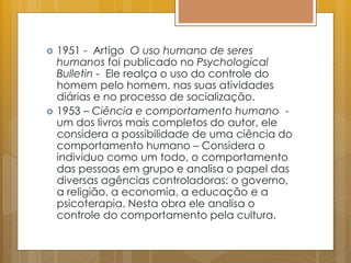  1951 - Artigo O uso humano de seres
humanos foi publicado no Psychological
Bulletin - Ele realça o uso do controle do
homem pelo homem, nas suas atividades
diárias e no processo de socialização.
 1953 – Ciência e comportamento humano -
um dos livros mais completos do autor, ele
considera a possibilidade de uma ciência do
comportamento humano – Considera o
individuo como um todo, o comportamento
das pessoas em grupo e analisa o papel das
diversas agências controladoras: o governo,
a religião, a economia, a educação e a
psicoterapia. Nesta obra ele analisa o
controle do comportamento pela cultura.
 
