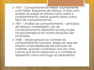  1957 – Comportamento verbal e juntamente
com Fester, Esquemas de reforço, é feita uma
analise do papel do reforço tanto sobre o
comportamento verbal quanto sobre outros
tipos de comportamentos.
 1961 – Análise do comportamento – princípios
de reforço, modelagem, uso do
condicionamento operante na educação,
na psicoterapia e em outras situações são
mostrados.
 1968 – Utopia graças ao controle do
comportamento humano, artigo em que ele
mostra a impossibilidade de exclusão do
controle, quando o individuo vive em uma
cultura que tenta sobreviver e o controle se
apresenta como uma fuga ao despotismo.
 