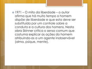  1971 – O mito da liberdade – o autor
afirma que há muito tempo o homem
dispõe de liberdade e que esta deve ser
substituída por um controle sobre a
conduta e a cultura dos homens. Nesta
obra Skinner critica o senso comum que
costuma explicar as ações do homem
atribuindo-as a um agente inobservável
(alma, psique, mente).
 