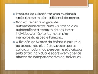  Proposta de Skinner traz uma mudança
radical nesse modo tradicional de pensar.
 Não existe nenhum grau de
autodeterminação, auto – suficiência ou
autoconfiança capazes de nos tornar
indivíduos, a não ser como simples
membros da espécie humana.
 A filosofia de Skinner dá ênfase a cultura e
ao grupo, mas ele não esquece que as
culturas mudam ou perecem e são criadas
pela ação individual e sobrevivem apenas
através de comportamentos de indivíduos.
 