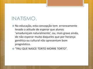 INATISMO.
 Na educação, esta concepção tem erroneamente
levado a atitude de esperar que alunos
‘amadureçam naturalmente’, ou, mais grave ainda,
de não esperar muito daqueles que por herança
genética ou cultural não apresentam bom
prognóstico.
 “PAU QUE NASCE TORTO MORRE TORTO”.
 
