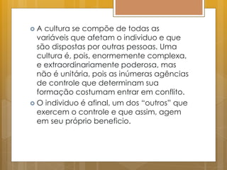  A cultura se compõe de todas as
variáveis que afetam o individuo e que
são dispostas por outras pessoas. Uma
cultura é, pois, enormemente complexa,
e extraordinariamente poderosa, mas
não é unitária, pois as inúmeras agências
de controle que determinam sua
formação costumam entrar em conflito.
 O individuo é afinal, um dos “outros” que
exercem o controle e que assim, agem
em seu próprio beneficio.
 