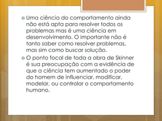  Uma ciência do comportamento ainda
não está apta para resolver todos os
problemas mas é uma ciência em
desenvolvimento. O importante não é
tanto saber como resolver problemas,
mas sim como buscar solução.
 O ponto focal de toda a obra de Skinner
é sua preocupação com a evidência de
que a ciência tem aumentado o poder
do homem de influenciar, modificar,
modelar, ou controlar o comportamento
humano.
 