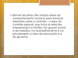  Skinner escolheu três amplas áreas do
comportamento humano para fornecer
exemplos sobre o controle – a área do
controle pessoal, que inclui as relações
interpessoais na família, nos grupos sociais
e de trabalho, no aconselhamento e na
psicoterapia; a área de educação e a
do governo.
 