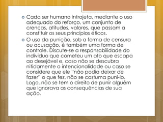  Cada ser humano introjeta, mediante o uso
adequado do reforço, um conjunto de
crenças, atitudes, valores, que passam a
constituir os seus princípios éticos.
 O uso da punição, sob a forma de censura
ou acusação, é também uma forma de
controle. Discute-se a responsabilidade do
individuo que cometeu um ato que escapa
ao desejável e, caso não se descubra
nitidamente a intencionalidade ou caso se
considere que ele “não podia deixar de
fazer” o que fez, não se costuma puni-lo.
Logo, não se tem o direito de punir alguém
que ignorava as consequências de sua
ação.
 