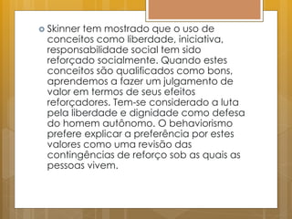  Skinner tem mostrado que o uso de
conceitos como liberdade, iniciativa,
responsabilidade social tem sido
reforçado socialmente. Quando estes
conceitos são qualificados como bons,
aprendemos a fazer um julgamento de
valor em termos de seus efeitos
reforçadores. Tem-se considerado a luta
pela liberdade e dignidade como defesa
do homem autônomo. O behaviorismo
prefere explicar a preferência por estes
valores como uma revisão das
contingências de reforço sob as quais as
pessoas vivem.
 