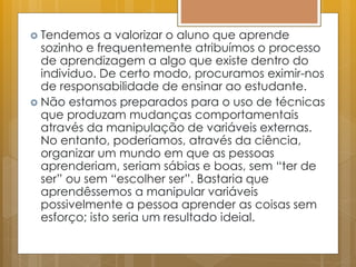  Tendemos a valorizar o aluno que aprende
sozinho e frequentemente atribuímos o processo
de aprendizagem a algo que existe dentro do
individuo. De certo modo, procuramos eximir-nos
de responsabilidade de ensinar ao estudante.
 Não estamos preparados para o uso de técnicas
que produzam mudanças comportamentais
através da manipulação de variáveis externas.
No entanto, poderíamos, através da ciência,
organizar um mundo em que as pessoas
aprenderiam, seriam sábias e boas, sem “ter de
ser” ou sem “escolher ser”. Bastaria que
aprendêssemos a manipular variáveis
possivelmente a pessoa aprender as coisas sem
esforço; isto seria um resultado ideial.
 