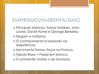 EMPIRISMO/AMBIENTALISMO
 Principais teóricos: Tomas Hobbes, John
Locke, David Hume e George Berkeley.
 Negam o inatismo.
 O conhecimento é baseado na
experiência.
 Movimento tomou força na França.
 Tabula Rasa = Papel em branco.
 O ambiente molda o ser Humano.
 