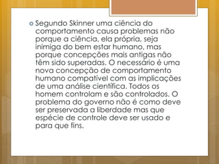  Segundo Skinner uma ciência do
comportamento causa problemas não
porque a ciência, ela própria, seja
inimiga do bem estar humano, mas
porque concepções mais antigas não
têm sido superadas. O necessário é uma
nova concepção de comportamento
humano compatível com as implicações
de uma análise científica. Todos os
homem controlam e são controlados. O
problema do governo não é como deve
ser preservada a liberdade mas que
espécie de controle deve ser usado e
para que fins.
 