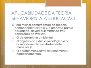 APLICABILIDADE DA TEORIA
BEHAVIORISTA A EDUCAÇÃO.
 Para melhor compreensão do modelo
comportamentalista e sua proposta para a
educação, devemos lembrar de três
conclusões de Watson.
1. O determinismo ambiental
2. O objetivo da ciência psicológica é o
comportamento e é diretamente
mensurável.
3. O caráter mensurável dos fenômenos
comportamentais.
 