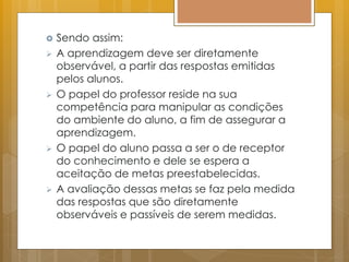  Sendo assim:
 A aprendizagem deve ser diretamente
observável, a partir das respostas emitidas
pelos alunos.
 O papel do professor reside na sua
competência para manipular as condições
do ambiente do aluno, a fim de assegurar a
aprendizagem.
 O papel do aluno passa a ser o de receptor
do conhecimento e dele se espera a
aceitação de metas preestabelecidas.
 A avaliação dessas metas se faz pela medida
das respostas que são diretamente
observáveis e passíveis de serem medidas.
 