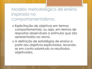 Modelo metodológico de ensino
inspirado no
comportamentalismo.
 Explicitação de objetivos em termos
comportamentais, ou seja, em termos de
respostas observáveis a estímulos que são
apresentados ao aluno.
 A definição de estratégias de ensino a
partir dos objetivos explicitados, levando-
se em conta sobretudo os resultados
objetivados.
 