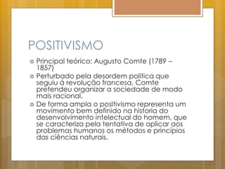 POSITIVISMO
 Principal teórico: Augusto Comte (1789 –
1857)
 Perturbado pela desordem politica que
seguiu á revolução francesa, Comte
pretendeu organizar a sociedade de modo
mais racional.
 De forma ampla o positivismo representa um
movimento bem definido na historia do
desenvolvimento intelectual do homem, que
se caracteriza pela tentativa de aplicar aos
problemas humanos os métodos e princípios
das ciências naturais.
 