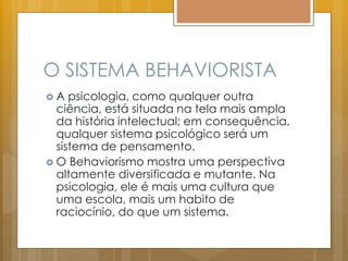 O SISTEMA BEHAVIORISTA
 A psicologia, como qualquer outra
ciência, está situada na tela mais ampla
da história intelectual; em consequência,
qualquer sistema psicológico será um
sistema de pensamento.
 O Behaviorismo mostra uma perspectiva
altamente diversificada e mutante. Na
psicologia, ele é mais uma cultura que
uma escola, mais um habito de
raciocínio, do que um sistema.
 