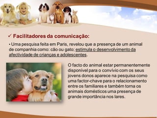  Facilitadores da comunicação:
• Uma pesquisa feita em Paris, revelou que a presença de um animal
de companhia como: cão ou gato; estimula o desenvolvimento da
afectividade de crianças e adolescentes.

                             O facto do animal estar permanentemente
                             disponível para o convívio com os seus
                             jovens donos aparece na pesquisa como
                             uma factor-chave para o relacionamento
                             entre os familiares e também torna os
                             animais domésticos uma presença de
                             grande importância nos lares.
 