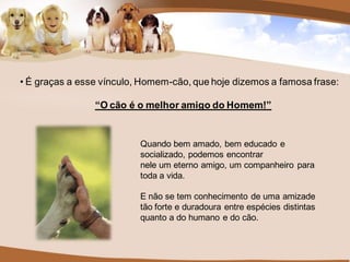 • É graças a esse vínculo, Homem-cão, que hoje dizemos a famosa frase:

                “O cão é o melhor amigo do Homem!”


                          Quando bem amado, bem educado e
                          socializado, podemos encontrar
                          nele um eterno amigo, um companheiro para
                          toda a vida.

                          E não se tem conhecimento de uma amizade
                          tão forte e duradoura entre espécies distintas
                          quanto a do humano e do cão.
 
