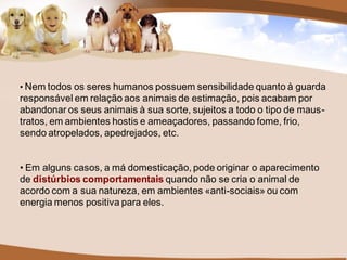 • Nem todos os seres humanos possuem sensibilidade quanto à guarda
responsável em relação aos animais de estimação, pois acabam por
abandonar os seus animais à sua sorte, sujeitos a todo o tipo de maus-
tratos, em ambientes hostis e ameaçadores, passando fome, frio,
sendo atropelados, apedrejados, etc.


• Em alguns casos, a má domesticação, pode originar o aparecimento
de distúrbios comportamentais quando não se cria o animal de
acordo com a sua natureza, em ambientes «anti-sociais» ou com
energia menos positiva para eles.
 