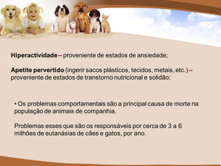 Hiperactividade – proveniente de estados de ansiedade;

Apetite pervertido (ingerir sacos plásticos, tecidos, metais, etc.) –
proveniente de estados de transtorno nutricional e solidão;



 • Os problemas comportamentais são a principal causa de morte na
 população de animais de companhia.

 Problemas esses que são os responsáveis por cerca de 3 a 6
 milhões de eutanásias de cães e gatos, por ano.
 