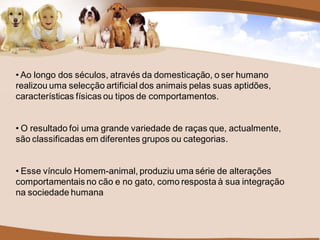 • Ao longo dos séculos, através da domesticação, o ser humano
realizou uma selecção artificial dos animais pelas suas aptidões,
características físicas ou tipos de comportamentos.


• O resultado foi uma grande variedade de raças que, actualmente,
são classificadas em diferentes grupos ou categorias.


• Esse vínculo Homem-animal, produziu uma série de alterações
comportamentais no cão e no gato, como resposta à sua integração
na sociedade humana
 