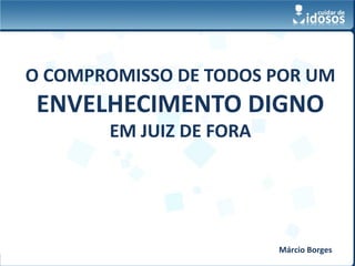 O COMPROMISSO DE TODOS POR UM
 ENVELHECIMENTO DIGNO
       EM JUIZ DE FORA




                                      Márcio Borges
          www.cuidardeidosos.com.br
 