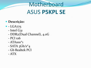 Motherboard
               ASUS P5KPL SE
 Descrição:
 - LGA775
 - Intel G31
 - DDR2(Dual Channel), 4.0G
 - PCI x16
 - ATA100*1
 - SATA 3Gb/s*4
 - Gb Realtek PCI
 - ATX
 