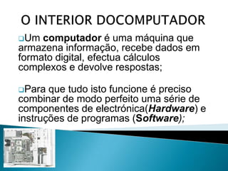 Para que tudo isto funcione é preciso combinar de modo perfeito uma série de componentes de electrónica(Hardware) e instruções de programas (Software);O INTERIOR DO COMPUTADORA interacção do utilizador com o computador pressupõe diversas formas de entrada digital de sinais e de dados, de modo a que seja interpretada pela máquina.O COMPUTADOR – Placa-MãeA placa principal do computador, também conhecida como motherboard ou placa-mãe;