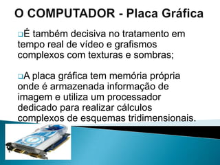 Tem muitíssimo menos capacidade (1,44 Mb) e velocidade de acesso, é certo, mas com a vantagem de ser amovível;	O COMPUTADOR Unidade de DisquetesEste é um componente tão antigo quanto o próprio conceito de computador pessoal e foi substituído pelos discos CD-RW ou pelas Pen Drive.O COMPUTADOR – Unidade de CDA unidade de disco compacto do computador pode ser um leitor de CD-ROM, de DVD-ROM ou ainda um gravador de CD- RW ou de DVD; O COMPUTADOR – Unidade de CDTrata-se do sistema mais versátil para instalar software no computador e gravar todo o género de dados num suporte amovível, desde aplicações, ficheiros de imagem e som, até música e vídeo.O COMPUTADOR – CDO aspecto que varia nesta unidade é a tecnologia que pode ser apenas de leitura dos discos de baixa ou alta densidade ou até de gravação;O COMPUTADOR – CDChamando-se respectivamente leitor de CD-ROM ou DVD- ROM, ou de gravação dos discos de baixa e alta densidade quando recebe a designação de gravador de CD-R, CD-RW ou DVD-R, em várias variantes comerciais.O COMPUTADOR – CD e DVDO aspecto que varia nesta unidade é a tecnologia que pode ser apenas de leitura dos discos de baixa ou alta densidade ou até de gravação;