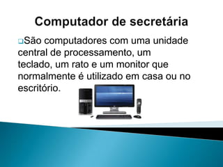 Computador de secretáriaSão computadores com uma unidade central de processamento, um teclado, um rato e um monitor que normalmente é utilizado em casa ou no escritório.Computadores portáteisSão computadores que têm grande vantagem de se poderem transportar sem grande incómodo, pois ocupam o espaço de uma pasta e são mais leves;Computadores portáteisPossuem pequenas baterias que permitem trabalhar sem rede eléctrica, para além de ser possível ligá-los à electricidade;