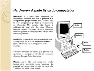 Gabinete:  é a parte mais importante do computador, podemos dizer que o  gabinete é o computador propriamente dito . Dentro dele, há vários componentes que fazem o processamento da informação. Mas atenção,  não chame o gabinete de cpu , pois são coisas diferentes (algumas pessoas, inclusive técnicos costumam chamar o gabinete de cpu porque esta – a cpu – está dentro do gabinete). Monitor:  é a tela que nos mostra as respostas que o computador nos dá. É um  periférico de saída  (pois a informação  sai  do computador para o usuário).   Teclado:  conjunto de teclas que permite que operemos o computador através de comandos digitados. É um periférico de entrada.   Mouse:  através dele, controlamos uma setinha (popularmente conhecida como  ponteiro do mouse ) que aponta para os itens na nossa tela. Também é um periférico de entrada. Hardware –  A parte física do computador 