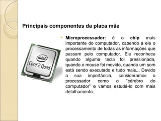 Microprocessador:   é o  chip  mais importante do computador, cabendo a ele o processamento de todas as informações que passam pelo computador. Ele reconhece quando alguma tecla foi pressionada, quando o mouse foi movido, quando um som está sendo executado e tudo mais... Devido a sua importância, consideramos o processador como o “cérebro do computador” e vamos estudá-lo com mais detalhamento.     Principais componentes da placa mãe 