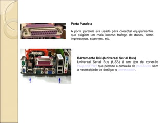 Porta Paralela A porta paralela era usada para conectar equipamentos que exigiam um mais intenso tráfego de dados, como impressoras, scanners, etc. Barramento USB(Universal Serial Bus) Universal Serial Bus (USB) é um tipo de conexão  Plug and Play  que permite a conexão de  periféricos  sem a necessidade de desligar o  computador . 