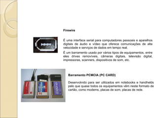 Firewire   É uma interface serial para computadores pessoais e aparelhos digitais de áudio e vídeo que oferece comunicações de alta velocidade e serviços de dados em tempo real. É um barramento usado por vários tipos de equipamentos, entre eles drives removíveis, câmeras digitais, televisão digital, impressoras, scanners, dispositivos de som, etc.  Barramento PCMCIA (PC CARD)  Desenvolvido para ser utilizados em notebooks e handhelds pelo que quase todos os equipamentos vêm neste formato de cartão, como modems, placas de som, placas de rede. 