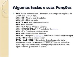 Algumas teclas e suas Funções WIN  = Abre o menu Iniciar. Use as setas para navegar nas opções, e dê ENTER para abrir um item. WIN + D  = Mostrar área de trabalho. WIN + M  = Minimizar tudo. SHIFT + WIN + M  = Desminimizar tudo. WIN + R  = Executar. WIN + E  = Abre o Windows Explorer. WIN + PAUSE BREAK   = Propriedades do  sistema . WIN + F  = Pesquisar arquivos ou pastas. WIN + U  = Gerenciador de utilitários. WIN + L   = Bloquear  computador  ou trocar de usuário, sem fazer logoff. CTRL + ESC  = Abre o menu Iniciar. CTRL + ALT + DEL  = Gerenciador de tarefas, permite fechar programas travados. No Windows NT/2000/XP/Vista etc. pode abrir a janela “Segurança do Windows”, com opções para trocar senha, fazer logoff ou abrir o gerenciador de tarefas. 
